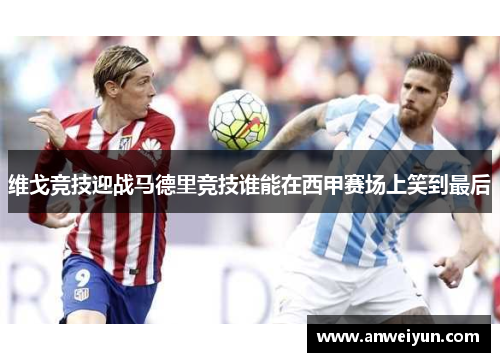 维戈竞技迎战马德里竞技谁能在西甲赛场上笑到最后