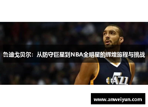 鲁迪戈贝尔：从防守巨星到NBA全明星的辉煌旅程与挑战
