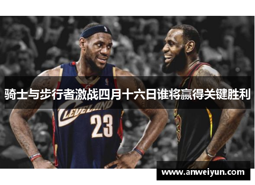 骑士与步行者激战四月十六日谁将赢得关键胜利